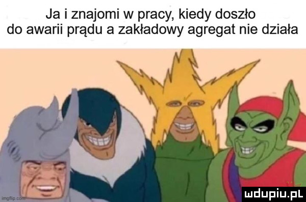 ja i znajomi w pracy kiedy doszło do awarii prądu a zakładowy agregat nie działa mdupiujil