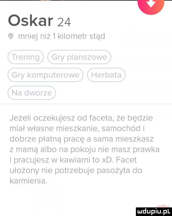 oskar    miej mz knometr stąd jeze i oczekujesz od faceta ze będzie miał własne mxeszkanle samochód dobrze plamą prace a sama mieszkasz z mamą albo na popow me masz pławka pracluesz w kawmrm to xd. facet ułożony me potrzebuje pasozyta do karmiema