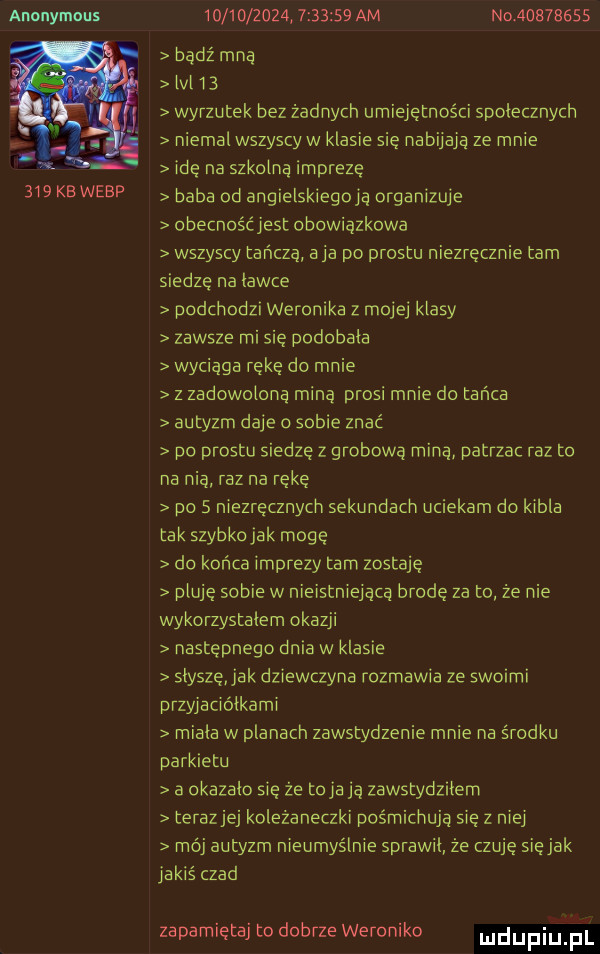 anonymous                    am no          bądź mna lal b wyrzutek bez żadnych umiejętności spolecznych niemal wszyscyw klasie sie nabijają ze mnie ide na szkolna impreze baba od angielskiegoją organizuje obecnośćiest obowiązkowa wszyscy tańczą a ja po prestu niezręcznie tam siedze na lawce podchodzi weronika z mojej klasy zawsze misię podobala wyciąga rękę do mnie z zadowolona miną prosi mnie do tańca autyzm daje o sobie znać po prestu siedzę z grobową miną patrzac raz to na nią raz na rękę do   niezręcznych sekundach uciekam do kibla tak szybkojak mogę do końca imprezy tam zostaję pluje sobie w nieistniejącą brodę za to ze nie wykorzystalem okazji następnego dnia w klasie slysze ak dziewczyna rozmawia ze swoimi przyiaciólkami miala w planach zawstydzenie mnie na środku parkietu a okazalo się że toja ją zawstydzilem terazjej koleżaneczki pośmichują się z nie mój autyzm nieumyślnie sprawil że czuje siejak jakiś czad zapamiętaj to dobrze weroniko