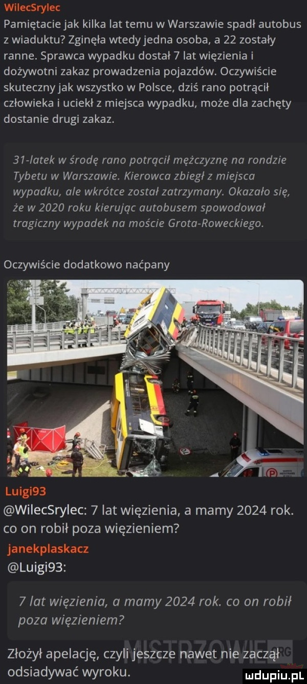 wilecsrylec pamiętacie jak kilka lat temu w warszawie spadł autobus z wiaduktu zginęła wtedyjedna osoba a    zostały ranne. sprawca wypadku dostal   lat więzienia i dożywotni zakaz prowadzenia pojazdów oczywiście skutecznyjak wszystko w polsce dziś rano potrącił człowieka i uciekł z miejsca wypadku może dla zachęty dostanie drugi zakaz. bar arek w środę rano potracił mężczyznę na rondzie tybetu w warszawie. kierowca zbiegłz miejsca wypadku ale wkrótce został zatrzymany. okazało się że w      roku kierujac autobusem spowodował tragiczny wypadek na moście grafa roweckiego. oczywiście dodatkowo naćpany luigi   wilecsrerc   lat więzienia a mamy      rok. co on robił poza więzieniem janekplaskacz luigi     lat więzienia a mamy      rok. co on robił poza więzieniem złożył apelację czyli jeszcze nawet nie zacząl odsiadywać wyroku. udupiu pl