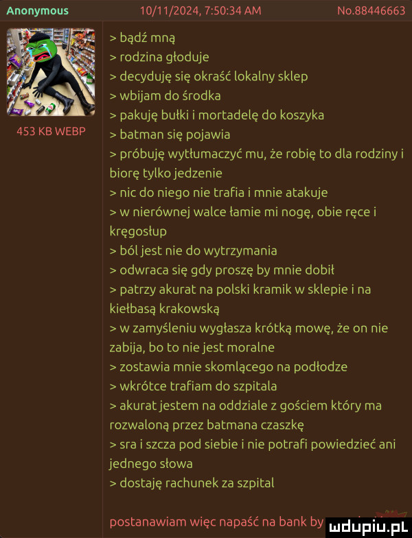 anonymous     kb werp                    am no          bądź mna rodzina głoduje decyduje się okraść lokalny sklep wbijam do środka pakuje bułki i mortadelę do koszyka batman się pojawia próbuję wytłumaczyć mu że robię to dla rodziny i biore tylkojedzenie nic do niego nie trafia i mnie atakuje w nierównej walce łamie mi nogę obie ręce i kręgosłup bóljest nie do wytrzymania odwraca sie gdy proszę by mnie dobił patrzy akurat na polski kramik w sklepie i na kielbasa krakowska w zamyśleniu wygłasza krótką mowę że on nie zabija bo to niejest moralne zostawia mnie skomlącego na podlodze wkrótce trafiam do szpitala akuratjestem na oddziale z gościem który ma rozwalona przez batmana czaszkę sra i szcza pod siebie i nie potrafi powiedzieć ani jednego słowa dostaje rachunek za szpital postanawiam więc napaść na bank by du ph j fl