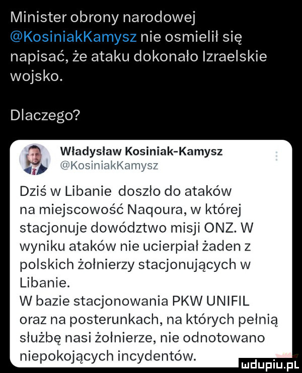 minister obrony narodowej kosiniakkamysz nie osmielil się napisać że ataku dokonało izraelskie wojsko. dlaczego a władysław kosiniak kamysz z n koslniakl ames  a dziś w libanie doszlo do ataków na miejscowość naqoura w której stacjonuje dowództwo misji onz. w wyniku ataków nie ucierpiał żaden z polskich żołnierzy stacjonujących w libanie. w bazie stacjonowania pkw unifil oraz na posterunkach na których pelnia służbę nasi zolnierze nie odnotowano niepokojących incydentów