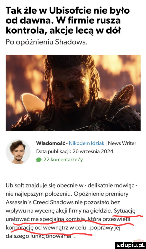 tak źle w ubisofcie nie było od dawna. w firmie rusza kontrola akcje lecą w dół po opóźnieniu shadows. wiadomość nikodem idziak news writer data publikacji    września     .    komentarze y ubisoft znajduje się obecnie w delikatnie mówiąc nie najlepszym położeniu opóźnienie premiery assassin s creed shadows nie pozostalo bez wplywu na wycenę akcji ﬁrmy na gieldzie. sytuację uratować rna specjalna kumki która prześwietli koanrację od wewnątrz w celu poprawyjej dalszegofunkqonowania