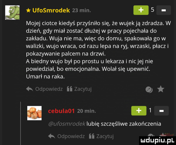 ufosmrodek    mm   mojej ciotce kiedyś przyśniło się że wujekją zdradza. w dzień gdy mial zostać dłużej w pracy pojechala do zakladu. wuja nie ma więc do domu spakowala go w walizki wujo wraca od razu iepa na ryj wrzaski placz i pokazywanie palcem na drzwi. a biedny wujo byl po prestu u lekarza i nicjej nie powiedzial bo emocjonalna. wolal się upewnić. umarl na raka. k i wiiui a. ebulao     mm   lubię szczęśliwe zakończenia. abakankami l mduplu pl