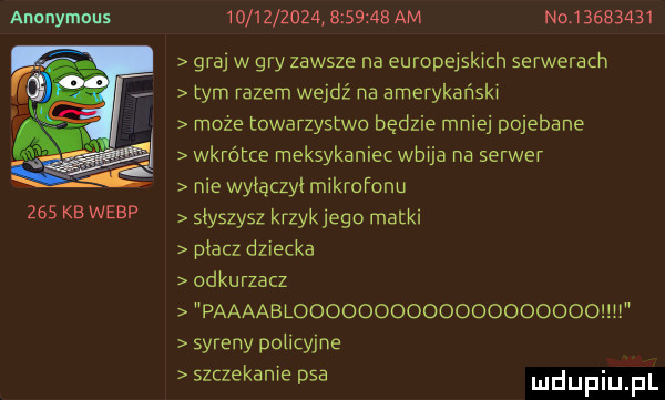 anonymous     kb werp                    am naj        graj w gry zawsze na europejskich serwerach tym razem wejdź na amerykański może towarzystwo będzie mniej pojebane wkrótce meksykaniec wbija na serwer nie wyłączył mikrofonu słyszysz krzykjego matki płacz dziecka odkurzacz paaaablooodoooooooooooodoohi syreny policyjne szczekanie psa