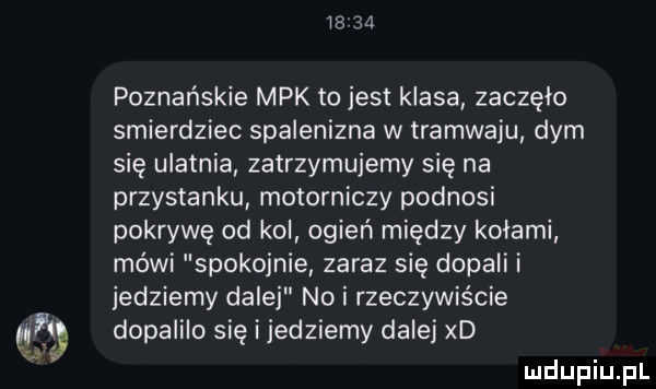 poznańskie mpk tojest klasa zaczęło smierdziec spalenizna w tramwaju dym się ulatnia zatrzymujemy się na przystanku motorniczy podnosi pokrywę od kol ogień między kołami mówi spokojnie zaraz się dopali i jedziemy dalej no i rzeczywiście dopaiilo się i jedziemy dalej xd