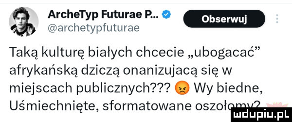 archetyp futurze p. o archetypfuturae taką kulturę bialych chcecie ubogacać afrykańską dziczą onanizującą się w miejscach publicznych. wy biedne uśmiechnięte sformatowane oszołń mduplu pl