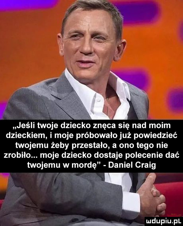 jeśli twoje dz ceo znęca się nad moim dzieckiem i moje próbowałojuż powiedzieć twojemu żeby przestało a ono tego nie zrobiło. moje dziecko dostaje polecenie dać twojemu w mordę daniel craig. abakankami x l duciu f l