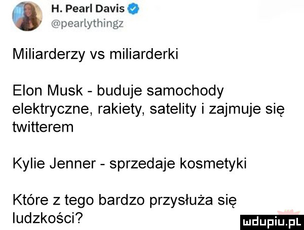 h. pearl daviso pearlything  miliarderzy vs miliarderki egon munk buduje samochody elektryczne rakiety satelity i zajmuje się twitterem kylie jenner sprzedaje kosmetyki które z tego bardzo przydłuża się ludzkości