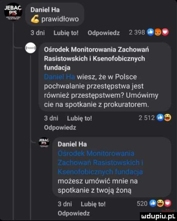 m daniel ha   dal g prawidłowo lunięto odpowiedz     . abakankami ośrodek monitorowania zachowań rasistowskich i ksonofoblmych fundacja dubel ha wiesz że w polsce pochwalanie przestępstwa jest również przestępstwem umówimy cie na spotkanie z prokuratorem.   dni lubię to       odpowiedz daniel ha mu jet mńmlnluwłoml zu huwaf dasusruwst n ks mmłw my h tuwim. możesz umówić mnie na spotkanie z twoją żoną   dni lubię to   o o. odpowiedl