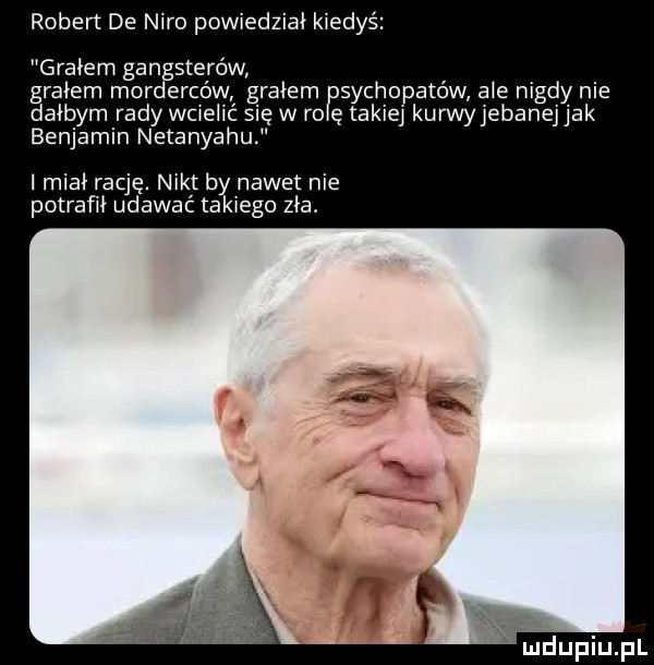 robert de nero powiedział kiedyś grałem gan sterów grałem mor erbów grałem sychopatów ale nigdy nie dałbym rady wciel się w ro ę takiej kurwyjeban jak benjamin netanyahu imiai rację. nikt by nawet nie potrafił udawać takiego zła