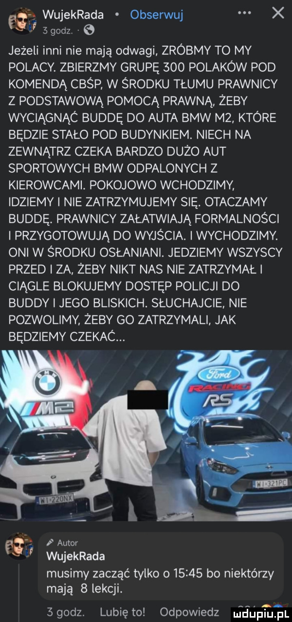 wujekrada obserwuj x   godz   jeżeli inni nie mają odwagi zróbmy to my polacy. zbierzmy grupę     polaków pod komendą cbśp w środku tłumu prawnicy z podstawową pomocą prawną. zeby wyciągnic buddę do auta bmw m  ktore będzie stało pod budynkiem. niech na zewnątrz czeka bardzo duzo aut sportowych bmw odpalonych z kierowcami. pokojowo wchodzimy idziemy i nie zatrzymujemy się. otaczamy buddę. prawnicy załatwiają formalności i przygotowują do wyjścia. i wychodzimy. oni w środku osłaniani. jedziemy wszyscy przed i za zeby nikt nas nie zatrzymał i ciągle blokujemy dostęp policji do buddy i jego bliskich. słuchajcie nie pozwolimy żeby go zatrzymali jak będziemy czekac. auwr wujekrada musimy zacząć tylko o       bo niektórzy mają   lekcji.  godz. lunięto odpowiedz