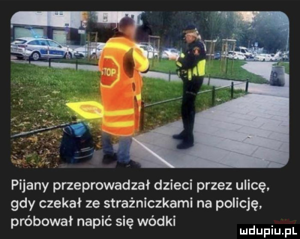 pijany przeprowadzał dzieci przez ulicę gdy czekał ze strażniczkami na policję próbował napić się wódki