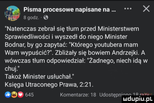 pisma procesowe napisane na x   godz natenczas zebrał się tłum przed ministerstwem sprawiedliwości i wyszedł do niego minister bodnar by go zapytać którego youtubera mam wam wypuścić. zbliżały się bowiem andrzejki. a wówczas tłum odpowiedział żadnego niech idą w chuj takoż minister usłuchał księga utraconego prawa     . a.     komemarze tb udostepnm m   mduplu pl