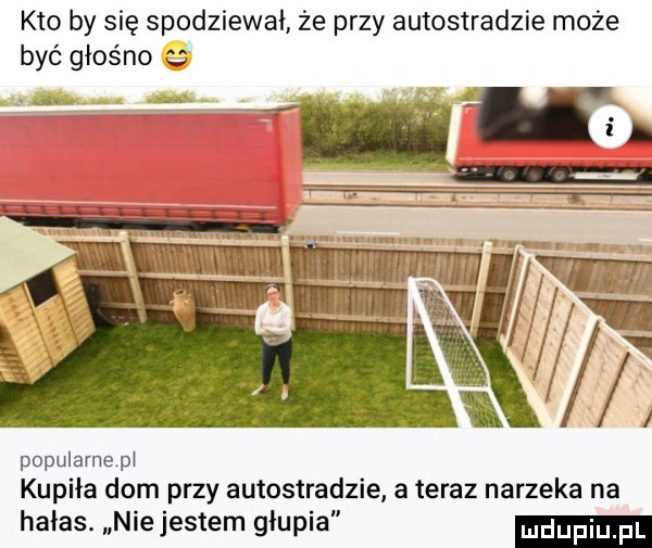 kto by się spodziewał że przy autostradzie może być głośno popularnepł kupiła dom przy autostradzie ateraz narzeka na hałas. nie jestem głupia