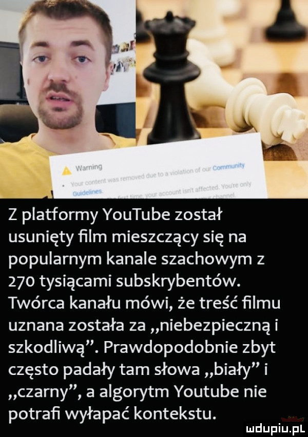 z platformy youtube został usunięty ﬁlm mieszczący się na popularnym kanale szachowym z     tysiącami subskrybentów. twórca kanału mówi że treść ﬁlmu uznana została za niebezpieczną i szkodliwą. prawdopodobnie zbyt często padały tam słowa biały i czarny   algorytm youtube nie potraﬁ wyłapać kontekstu