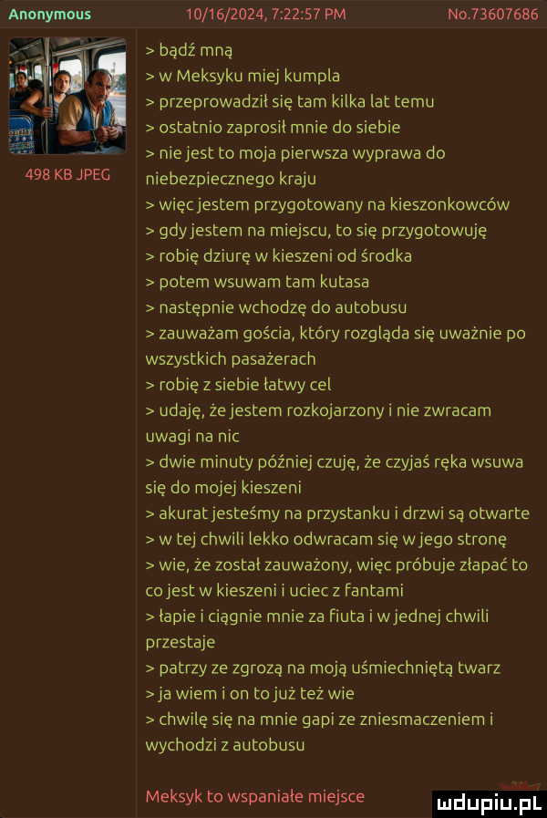 anonymous     kb jpec                    pm nd          bądź mna w meksyku miej kumpla przeprowadziisie tam kilka lat temu ostatnio zaprosii mnie do siebie niejest to moja pierwsza wyprawa do niebezpiecznego kraju więcjestem przygotowany na kieszonkowców gdyjestem na miejscu to sie przygotowuje robię dziurę w kieszeni od środka potem wsuwarn tam kutasa następnie wchodzę do autobusu zauważam gościa który rozgląda się uważnie po wszystkich pasażerach robie z siebie łatwy cel udaje że jestem rozkojarzony i nie zwracam uwagi na nic dwie minuty później czuję że czyjaś reka wsuwa się do mojej kieszeni akuratjesteśmy na przystanku i drzwi są otwarte w tej chwili lekko odwracam się wjego stronę wie że zostal zauwazony więc próbuje złapać tu cojest w kieszeni i uciec z fantami łapie i ciągnie mnie za fiuta i wrednej chwili przestaje patrzy ze zgrozą na moja uśmiechniętą twarz ja wiem i on tej z też wie chwilę się na mnie gapi ze zniesmaczeniem i wychodzi z autobusu meksyk to wspaniałe miejsce