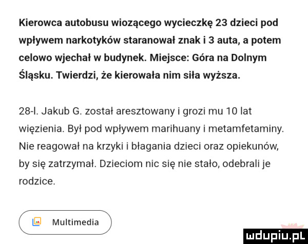 kierowca autobusu wiozącego wycieczkę    dzieci pad wplywem narkotyków siarannwal znak i   auta a polem celowo wjechal w budynek. miejsce góra na dolnym śląsku. ywierdzi że kierowala nim sila wyższa.    jakub g. zostal aresztowany i grozi mu    lat więzienia. byl pod wplywem marihuany i metamfetaminy nie reagowal na krzyki i biegania dzieci oraz opiekunów by się zatrzymal. dz eliom nic się nie stalo odebrali je rodzice ig multimedia