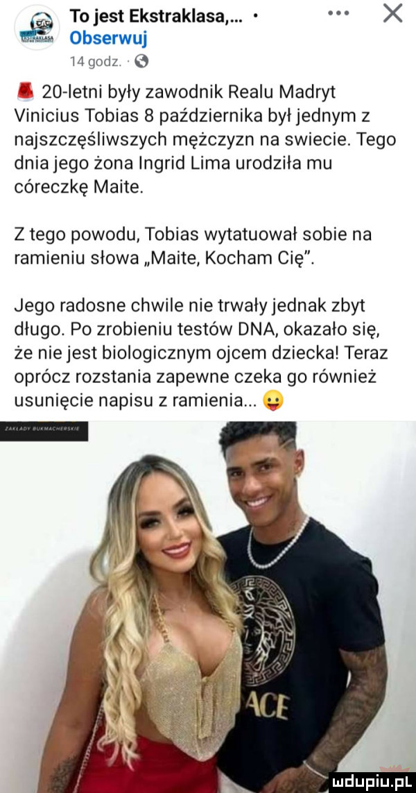 tojest ekstraklasa. x obserwuj mgodz e      istni były zawodnik realu madryt vinicius tobias   października był jednym z najszczęśliwszych mężczyzn na swiecie. tego dniajego żona ingrid lima urodziła mu córeczkę maile z tego powodu tobias wytatuowai sobie na ramieniu słowa maile kocham cię. jego radosne chwile nie trwały jednak zbyt długo. po zrobieniu testów dna okazało się ze nie jest biologicznym ojcem dziecka teraz oprócz rozstania zapewne czeka go również usunięcie napisu z ramienia