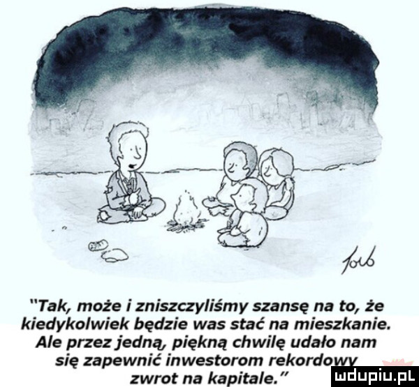 tak może i zniszczyliśmy szansę na to że kiedykolwiek będzie was stać na mieszkanie. ale przez jedną piękną chwilę udało nam się zapewnić inwestorom rekordo zwrot na kapitale. ma