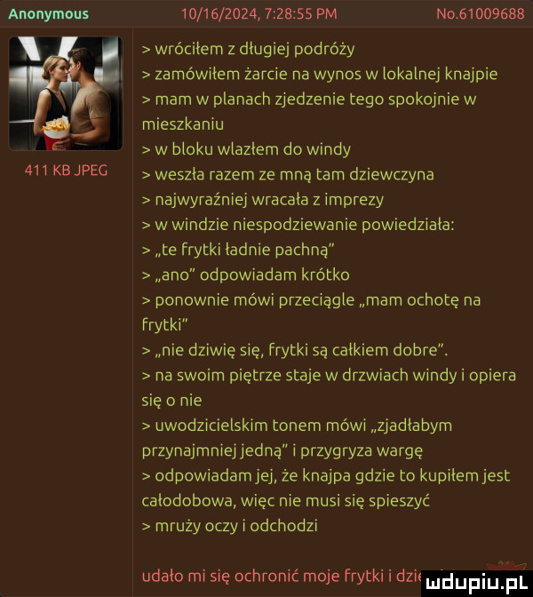 anonymous j    kejpeg                    pm no          wróciłem z długiej podróży zamówiłem żarcie na wynos w ickainej knajpie mam w planach zjedzenie tego spokojnie w mieszkaniu w bloku wlaziem do windy weszła razem ze mna tam dziewczyna najwyraźniej wracała z imprezy w windzie niespodziewanie powiedziala te frytki ładnie pachną ano odpowiadam krótko ponownie mówi przeciągle mam ochotę na frytki nie dziw ę sie frytki są całkiem dobre. na swoim piętrze staje w drzwiach windy i opiera się o nie uwodzicielskim tonem mówi zjadłabym przynajmniejjedną przygryza wargę odpowiadamjej że knajpa gdzie to kupilem jest całodobowa wiec nie musi się spieszyć mruży oczy i odchodzi udało mi się ochronić moje frytki i dzis mhupiu pl