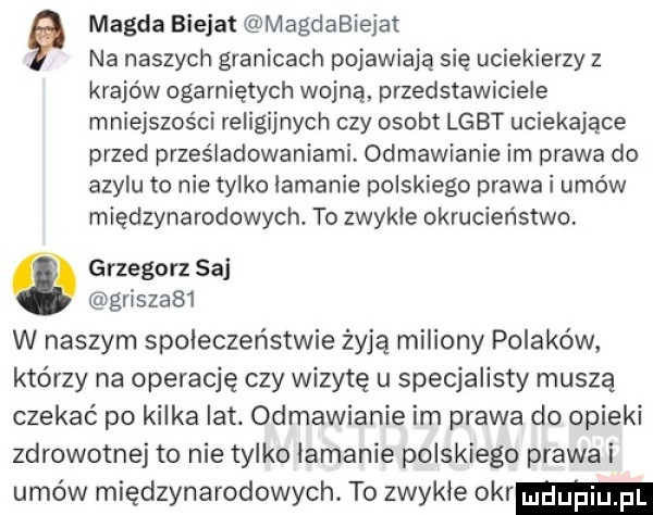 magda bielat magdabiejat na naszych granicach pojawiają się uciekierzy z krajów ogarniętych wojną przedstawiciele mniejszości religijnych czy osob lgbt uciekające przed prześladowaniami odmawianie im prawa do azylu to nie tylko łamanie polskiego prawa i umów międzynarodowych. to zwykle okrucieństwo. grzegorz saj griszabl w naszym społeczeństwie żyją miliony polaków którzy na operację czy wizytę u specjalisty muszą czekać po kilka lat. odmawianie im prawa do opieki zdrowotnej to nie tylko łamanie polskiego pralai umów międzynarodowych. to zwykle okr