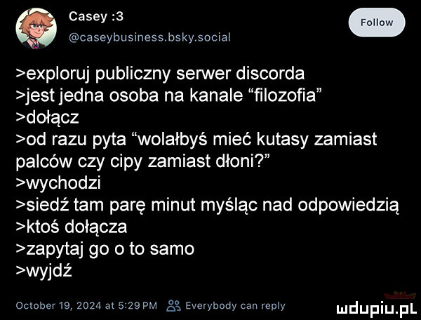 caseybusiness bskysociai exp obuj publiczny serwer discorda jestjedna osoba na kanale ﬁlozofia dołącz od razu pyta wolałbyś mieć kutasy zamiast palców czy cipy zamiast dłoni wychodzi siedź tam parę minut myśląc nad odpowiedzią ktoś dołącza zapytaj go o to samo wyjdż ocluhev               gg everybody cen repry duciu fl