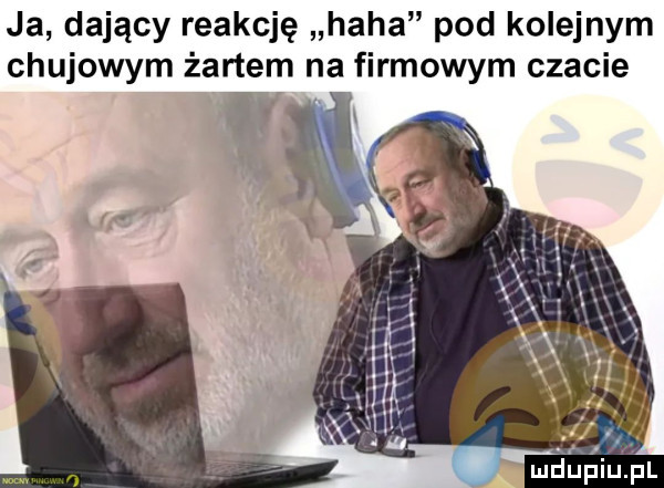 ja dający reakcję haba pod kolejnym chujowym żartem na firmowym czacie t k