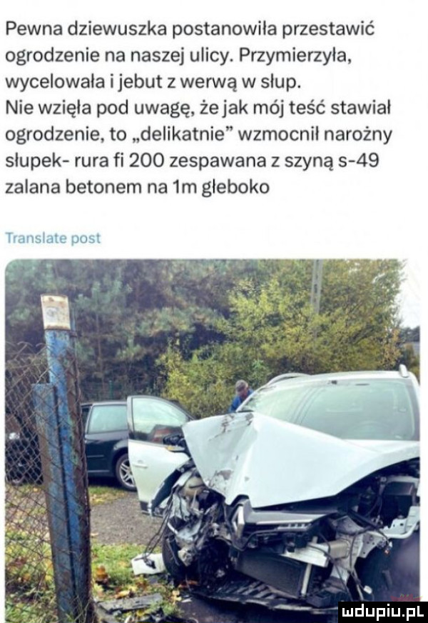 pewna dziewuszka postanowiła przestawić ogrodzenie na naszej ulicy. przymierzyła wycelowała ijebut z werwą w słup. nie wzięła pod uwagę żejak mój teść stawiał ogrodzenie to delikatnie wzmocnił narożny słupek rura fi     zespawana z szyną      zalana betonem na  m głęboko