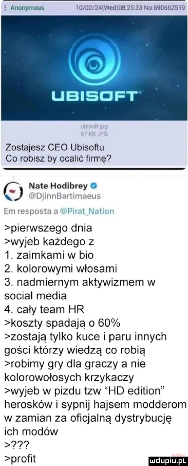 e anonymous id użrfłiwedjoa       no          zostajesz ceo ubisoftu co robisz by ocalić firmę n-te hodibrey i djinnbanimaeus em resposta a i nm herm pierwszego dnia wyjeb każdego z  . zaimkami w bio  . kolorowymi włosami  . nadmiernym aktywizmem w socjal media  . cały team hr koszty spadają o    zostają tylko kuce i paru innych gości którzy wiedzą co robią robimy gry dla graczy a nie kolorowołosych krzykaczy wyjeb w pizdu tlw hd edition heroików i sypnij hajsem modderom w zamian za oficjalną dystrybucję ich modów proﬁt