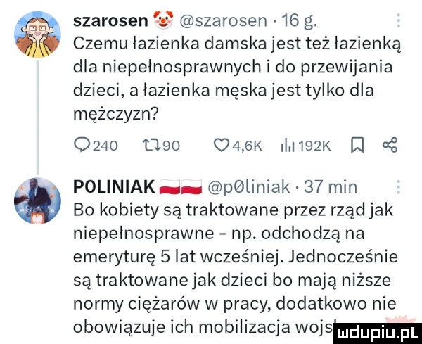 szarosen     szarosen.    g. czemu łazienka damska jest też łazienką dla niepełnosprawnych i do przewijania dzieci a łazienka męska jest tylko dla mężczyzn            cabk i    k i poliniak poliniak    min bo kobiety są traktowane przez rząd jak niepełnosprawne np. odchodzą na emeryturę   lat wcześniej. jednocześnie są traktowanejak dzieci bo mają niższe normy ciężarów w pracy dodatkowo nie obowiązuje ich mobilizacja wojem