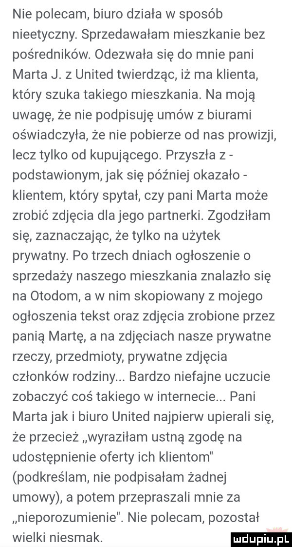 nie polecam biuro działa w sposób nieetyczny. sprzedawałam mieszkanie bez pośredników. odezwała się do mnie pani marta j.   united twierdząc iż ma klienta który szuka takiego mieszkania. na moją uwagę że nie podpisuję umów z biurami oświadczyła że nie pobierze od nas prowizji lecz tylko od kupującego. przyszła z podstawionym jak się później okazało klientem kłów spytał czy pani marta może zrobić zdjęcia dla jego partnerki. zgodziłam się zaznaczając że tylko na użytek prywatny. po trzech dniach ogłoszenie o sprzedaży naszego mieszkania znalazło się na otokom a w nim skopiowany z mojego ogłoszenia tekst oraz zdjęcia zrobione przez panią martę a na zdjęciach nasze prywatne rzeczy przedmioty prywatne zdjęcia członków rodziny. bardzo niefajne uczucie zobaczyć coś takiego w internecie. pani marta jaki biuro united najpierw upierali się że przecież wyraziłam ustną zgodę na udostępnienie oferty ich klientom podkreślam nie podpisałam żadnej umowy a potem przepraszali mnie za nieporozumienie. nie polecam pozostał wielki niesmak