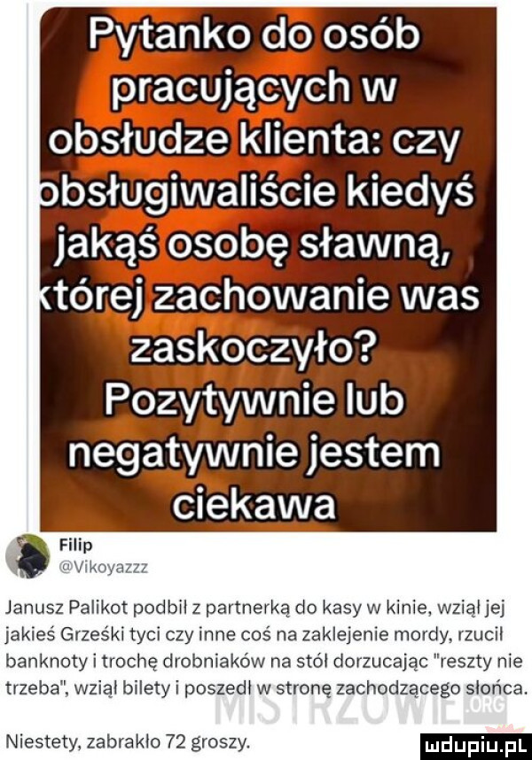 pytanko doloséb pracujących w obsłudze klienta czy bsługiwaliście kiedyś jakąś osobę sławną tórej zachowanie was zaskoczyło pozytywnie lub a negatywnie jestem vum ciekawa vlijkoyazzz janusz palikot podbil z partnerką do kasy w kinie wziąl jej jakieś grześki tyci czy inne coś na zaklejenie mordy rzucil banknoty i trochę drobniaków na smól dorzucając reszty nie trzeba wziąl bilety i poszedl w stronę zachodzącego słońca. niestety zabraklo    groszy