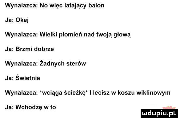 wynalazca no więc latający balon ja okej wynalazca wielki plomien nad twoją glowa ja brzmi debrze wynalazca żadnych sterów ja świetnie wynalazca wciąga ścieżkę i lecisz w koszu wiklinowym ja wchodzę w to