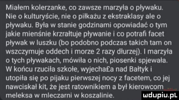 migiem kolerzanke co zawsze marzyca o pływaku. nie o kulturyście. nie o piikażu z ekstraklasy ale o pływaku. byla w stanie godzinami opowiadać o tym iacie mienśnie krzrałtuje plywanie i co potrafi facet pływak w iuszku bo podobno podczas takich tam on wszczymuje oddech i morze   razy diurzej. i marzyca o tych pływakach. mówiła o nich. piosenki spiewaia. w końcu rzuciła szkole. wyiechaea nad bałtyk i utopiła się po pijaku pierwsze nocy z facetem co jej nawciskai kit. że jest ratownikiem a był kierowcom meleksa w mleczarni w koszalinie