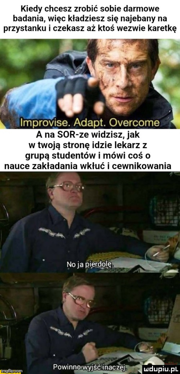 kiedy chcesz zrobić sobie darmowe badania więc kładziesz się najebany na przystanku i czekasz aż ktoś wezwie karetkę c. improvise. adept. overcome a na sor ze widzisz jak w twoją stronę idzie lekarz z grupą studentów i mówi coś o nauce zakładania wkłuć i cewnikowania w imgłhucnm powinnglm jśśqmęc lał mdupiupl