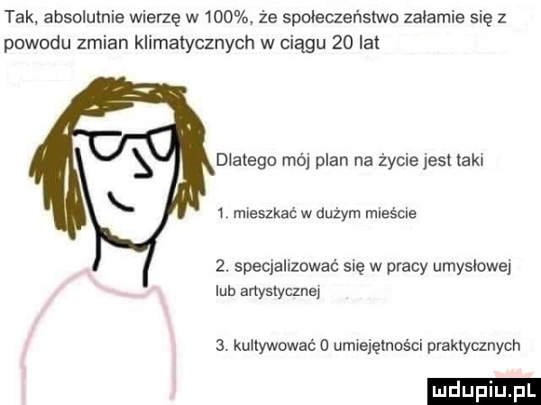 tak absolutnie wierzę w    . że społeczeństwo załamie się z powodu zmian klimatycznych w ciągu    łat dlatego mój plan na życie jesl taki  . mieszkać w duzym mieście  . specjalizować się w pracy umyslowa lub artystycznej  . kultywować o umiejętności praktycznych