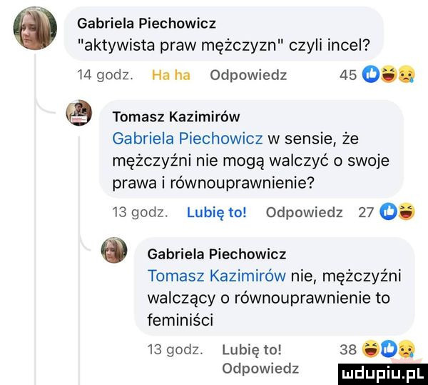 gabriela piechowicz aktywista praw mężczyzn czyli incel    godz ha ha odpowiedz    o. tomasz kanimirów gabriela piechowicz w sensie że mężczyźni nie mogą walczyć o swoje prawa i równouprawnienie   godz. lunięto odpowiedz   .   gabriela piechowicz tomasz kozimi w nie mężczyźni walczący o równouprawnienie to feminiści    godz. lubię to    o. odpowiedz