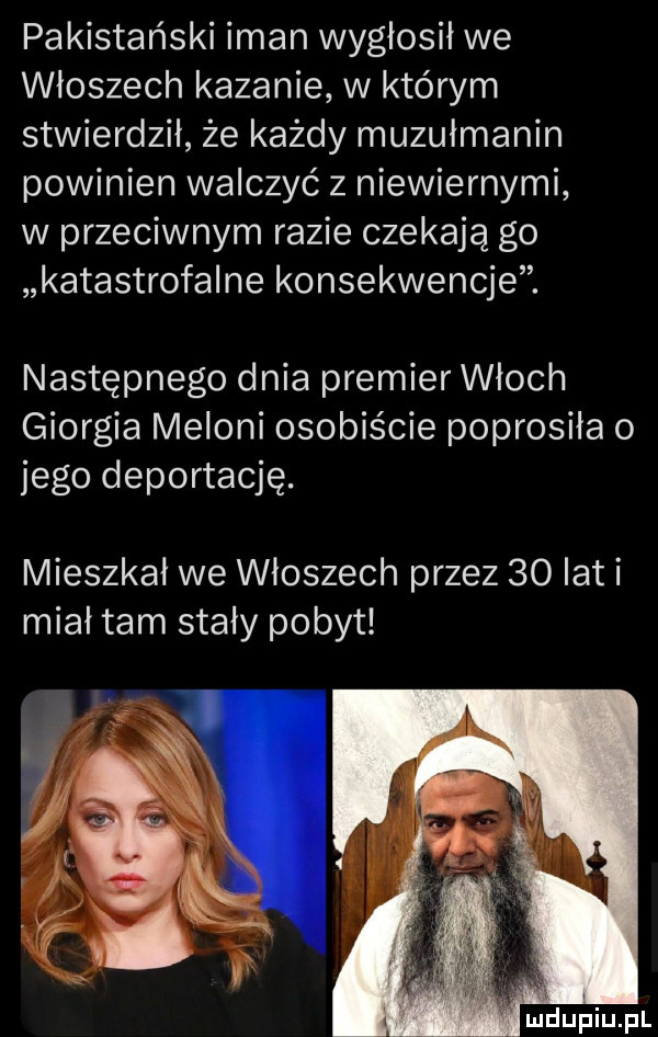 pakistański iman wygłosił we włoszech kazanie w którym stwierdził że każdy muzułmanin powinien walczyć z niewiernymi w przeciwnym razie czekają go katastrofalne konsekwencje. następnego dnia premier włoch giorgia melini osobiście poprosiła o jego deportację. mieszkał we włoszech przez    lat i miał tam stały pobyt lubiu pl