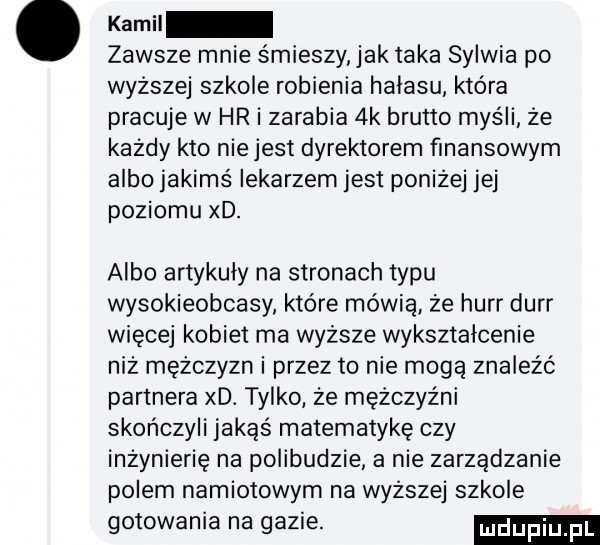 kemu zawsze mnie śmieszy ak taka sylwia po wyższej szkole robienia halasu która pracuje w hr i zarabia  k brutto myśli że każdy kto nie jest dyrektorem finansowym albo jakimś lekarzem jest poniżej jej poziomu xd. albo artykuły na stronach typu wysokieobcasy które mówią że hurr durr więcej kobiet ma wyższe wykształcenie niż mężczyzn i przez to nie mogą znaleźć partnera xd. tylko że mężczyźni skończyli jakąs matematykę czy inżynierię na polibudzie a nie zarządzanie polem namiotowym na wyższej szkole gotowania na gazie