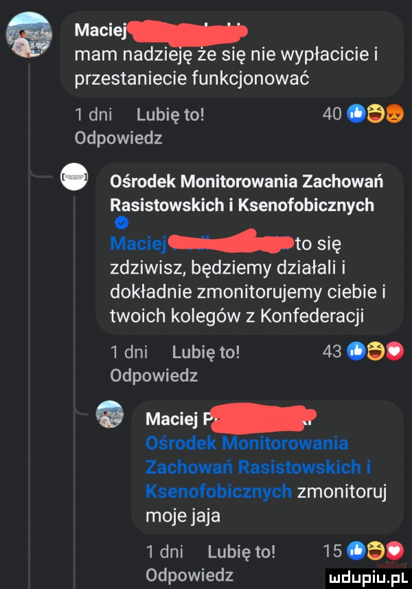 maciej mam nadzieję ze się nie wypłacicie i przestaniecie funkcjonować   dni lubię to        odpowiedz   ośrodek monitorowania zachowań raasistowskich i ksenofobicznych maciejwto się zdziwisz będziemy działali i dokładnie zmonitorujemy ciebie i twoich kolegów z konfederacji   dni lunięto     . odpowiedz e maciej ośrodek monitorowania zachowań rasistowskich i ksenofobicznych zmonitoruj moje jaja lani lubię to      . odpowiedz