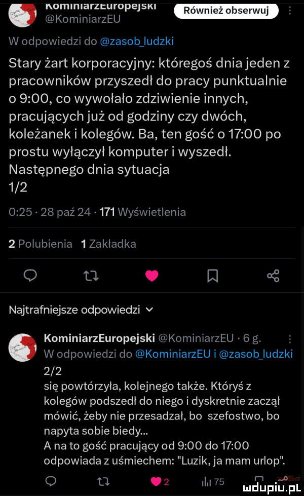 aninlaizeuiupejski komlniarzeu w odpowiedzi do zasobiludzki stary żart korporacyjny któregoś dnia jeden z pracowników przyszedl do pracy punktualnie o      co wywolalo zdziwienie innych pracujących już od godziny czy dwóch koleżanek i kolegów. ba ten gość o       po prestu wylączyl komputer i wyszedl. następnego dnia sytuacja             paź        wyświetlenia   polubienia   zakladka o ll. l   najtrafniejsze odpowiedzi v kominiarzeuropejski kominiarzeu   g. abakankami w odpowiedzi do kominiarzeu i zasob uczki     się powtórzyła kolejnego także. któryś z kolegów podszedl do niego i dyskretnie zaczął mówić żeby nie przesadzal bo szefostwo bo napy ta sobie biedy. a na to gość pracujący od      do       odpowiada z uśmiechem luzik ja mam urlop. o l    ilii    łfiśfl