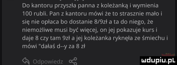 do kantoru przyszla panna z koleżanką i wymienia     rubli. pan z kantoru mówi że to strasznie mało i się nie opłaca bo dostanie      a ta do niego że memożliwe musi być więcej on jej pokazuje kurs a daje   czy am     a jej koleżanka ryknęła ze śmiechu i mówi dalas d y za   zł cq odyn cę