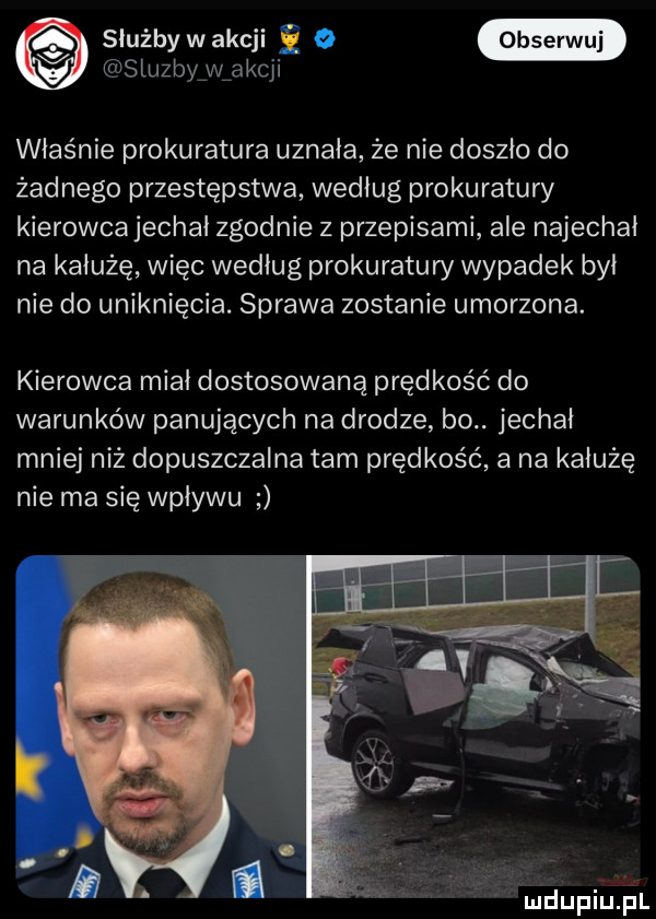 służby wakcji ę  stuzby w akcji właśnie prokuratura uznała że nie doszło do żadnego przestępstwa według prokuratury kierowcajechał zgodnie z przepisami ale najechał na kałużę więc według prokuratury wypadek był nie do uniknięcia. sprawa zostanie umorzona. kierowca miał dostosowaną prędkość do warunków panujących na drodze bo. jechał mniej niż dopuszczalna tam prędkość a na kałużę nie ma się wpływu