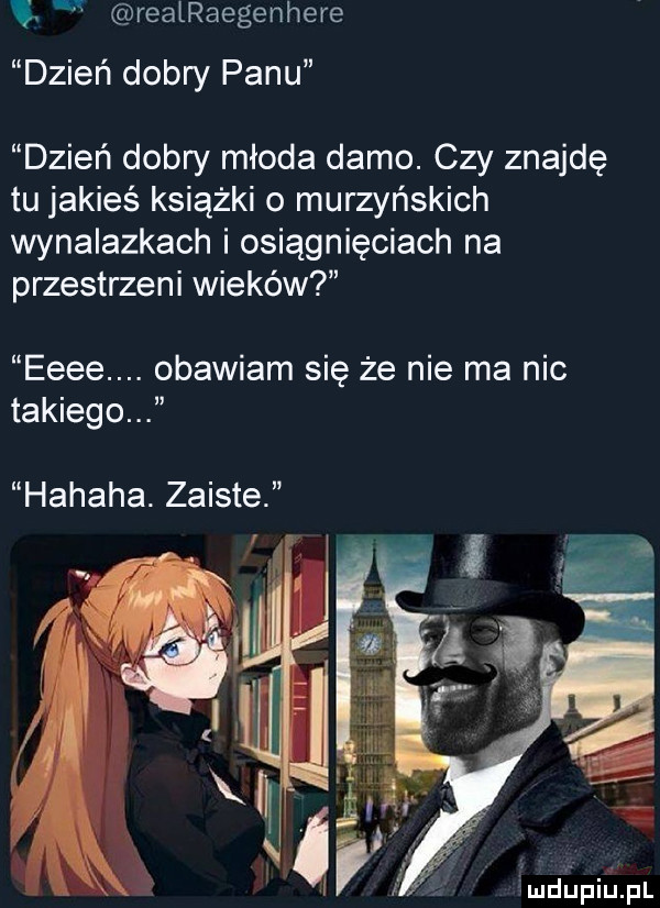 ę realraegenhere dzień dobry panu dzień dobry młoda damo. czy znajdę tu jakieś książki o murzyńskich wynalazkach i osiągnięciach na przestrzeni wieków eeee. obawiam się że nie ma nic takiego hahaha. zaiste