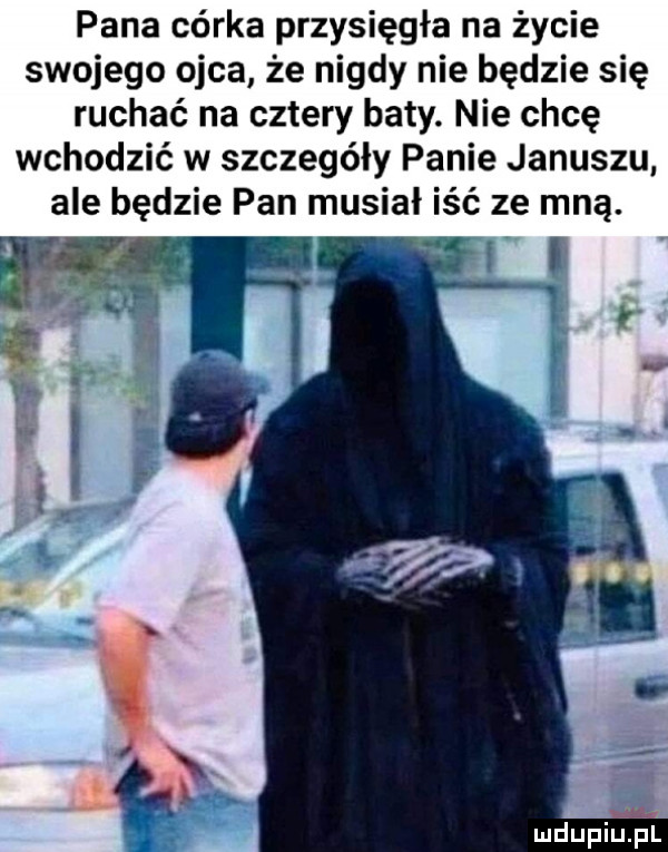 pana córka przysięgłe na życie swojego ojca że nigdy nie będzie się ruchać na cztery baty. nie chcę wchodzić w szczegóły panie januszu ale będzie pan musiał iść ze mną.   fl