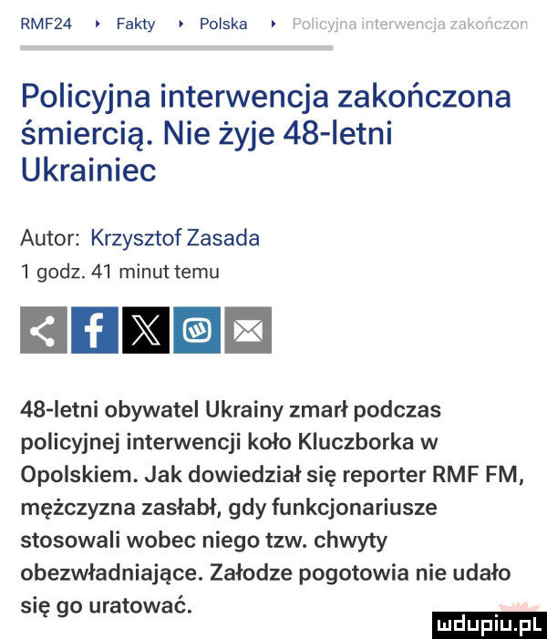 rmf   fakty polska rr. policyjna interwencja zakończona śmiercią. nie żyje    istni ukrainiec autor krzysztof zasada   godz.    minut temu iiﬂie    letni obywatel ukrainy zmarł podczas policyjnej interwencji koło kluczborka w opolskiem. jak dowiedział się reporter rmf fm mężczyzna zasłabł gdy funkcjonariusze stosowali wobec niego tlw. chwyty obezwładniające. załodze pogotowia nie udało się go uratować