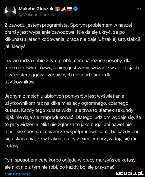 okebelł uszek mukebe głuszak z.   z zawodu jestem programista. sporym problemem w naszej branżyjest wypalenie zawodowe. nie da się ukryć ze po kilkunastu latach kodowania praca nie daje już takiej satysfakcji jak kiedyś. ludzie radzą sobie złym problemem na różne sposoby dla mnie ciekawym rozwiązaniem jest zamieszczanie w aplikacjach tlw elster ergów zabawnych niespodzianek dla użytkowników. jednym z moich ulubionych pomysłówjest wyświetlanie użytkownikom raz na kilka miesięcy ogromnego czarnego kutasa. każdy tego kutasa widzi ale trwa to ułamek sekundy i nijak nie daje się zreprodukować. dlatego ludziom wydaje się że to przywidzenie. nikt nie zglasza to jako buga ani nawet nie dzieli się spostrzeżeniami ze współpracownikami bo każdy boi się oskarżenia że w trakcie pracy z excelem przywidują się mu kutasy. tym sposobem cité korpo ogląda w pracy murzyńskie kutasy ale nikt nic złym nie robi bo każdy boi się przyznać. translate post mduplu pl