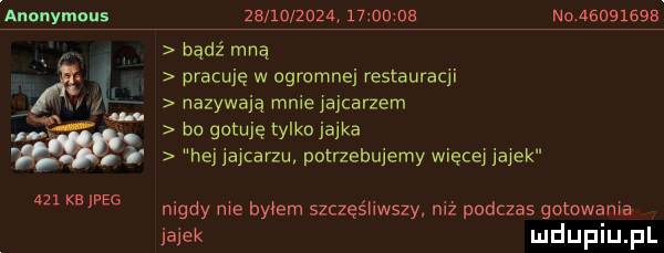 anonymous          a       ub no              kejpeg bądź mną pracuję w ogromnej restauracji nazywają mniemjcarzem bo gotuję tylko jajka hej jajcarzu potnebujemy więcej jajek nigdy me byłem szczęśliwszy niż podczas gotowania jajek mduplu pl