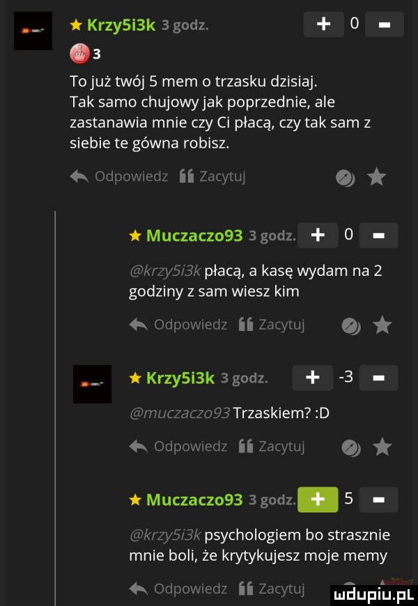 kozy i k   godz.     tojuż twój s mem o trzasku dzisiaj tak samo chujowy jak poprzednie ale zastanawia mnie czy ci płacą czy tak sam z siebie te gówna robisz.   odpcwied zdzyuq   tmuczaczoss sgodz. o k zys bk płacą a kasę wydam na   godziny z sam wiesz kim  x odpowedz ii zio tu i kozy i k   godz.   muczauogj trzaskiem d   odwwwedz ii zacytuj muczaczo     godz.   kłyś jk psychologiem bo strasznie mnie boli że krytykujesz moje mamy   odpowiedz ii zmwuj m dugi uml